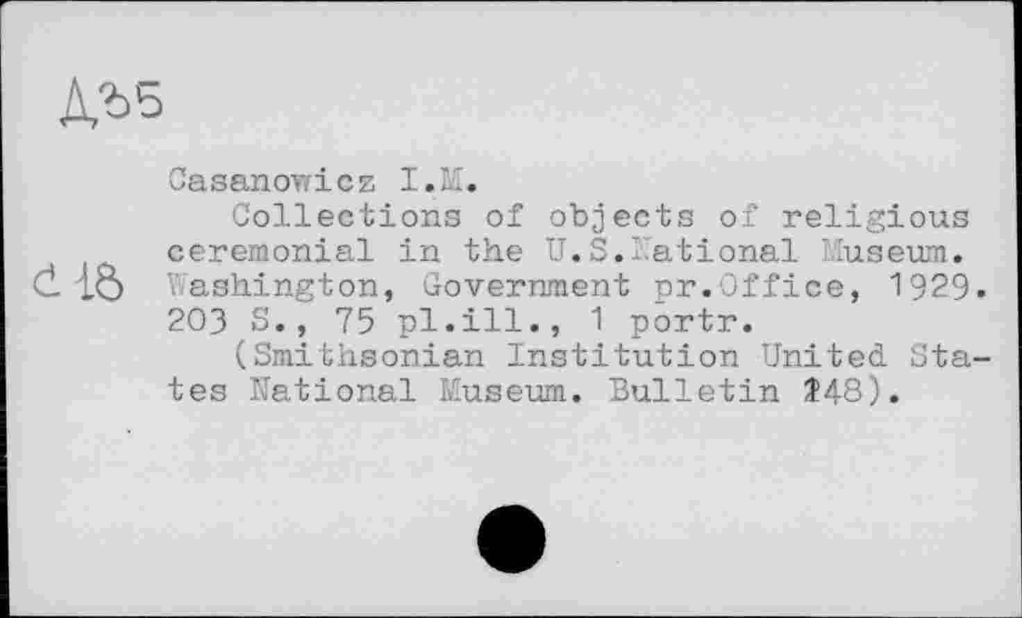 ﻿
Casanov/icz I.M.
Collections of objects of religious ceremonial in the U.S.National Museum, d Washington, Government pr.Office, 1929» 203 S., 75 pl.ill., 1 portr.
(Smithsonian Institution United States National Museum. Bulletin Î48).